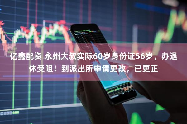 亿鑫配资 永州大叔实际60岁身份证56岁，办退休受阻！到派出所申请更改，已更正