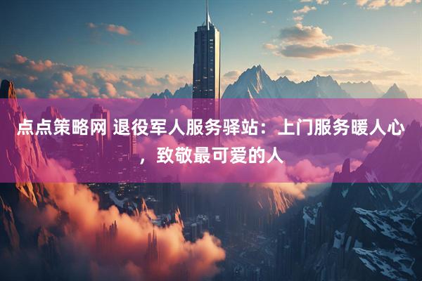 点点策略网 退役军人服务驿站：上门服务暖人心，致敬最可爱的人