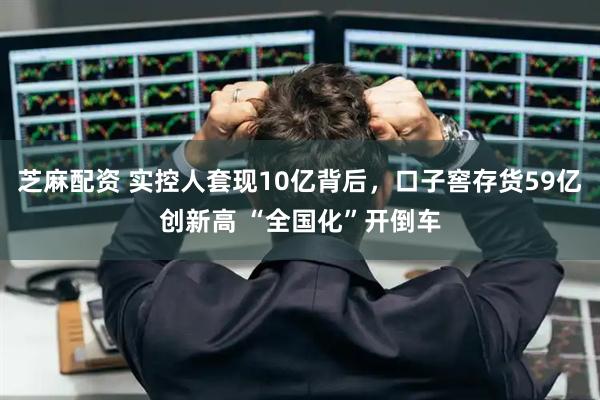 芝麻配资 实控人套现10亿背后，口子窖存货59亿创新高 “全国化”开倒车
