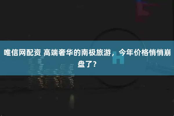 唯信网配资 高端奢华的南极旅游，今年价格悄悄崩盘了？