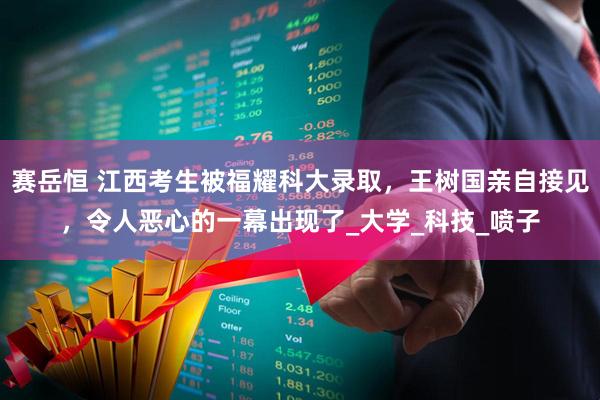 赛岳恒 江西考生被福耀科大录取，王树国亲自接见，令人恶心的一幕出现了_大学_科技_喷子