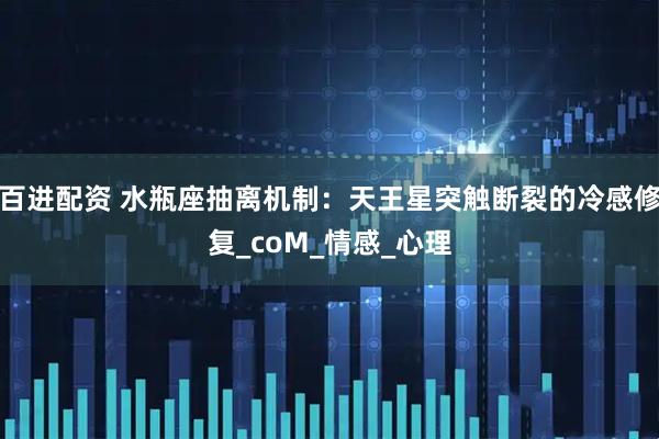 百进配资 水瓶座抽离机制：天王星突触断裂的冷感修复_coM_情感_心理