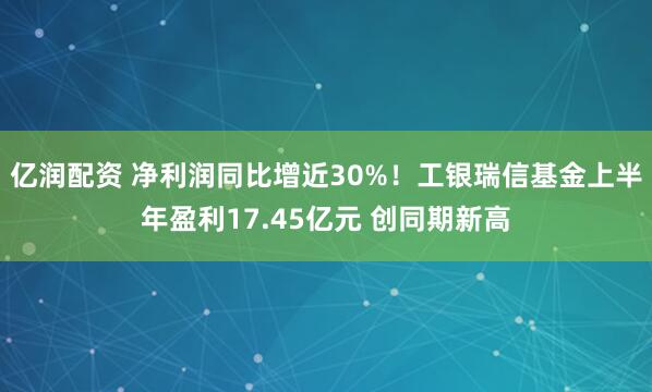 亿润配资 净利润同比增近30%！工银瑞信基金上半年盈利17.45亿元 创同期新高