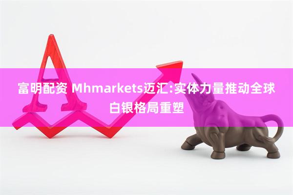 富明配资 Mhmarkets迈汇:实体力量推动全球白银格局重塑