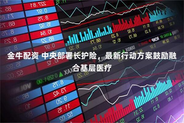 金牛配资 中央部署长护险，最新行动方案鼓励融合基层医疗
