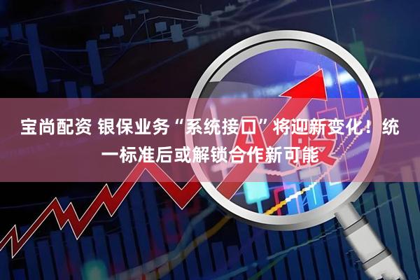宝尚配资 银保业务“系统接口”将迎新变化！统一标准后或解锁合作新可能