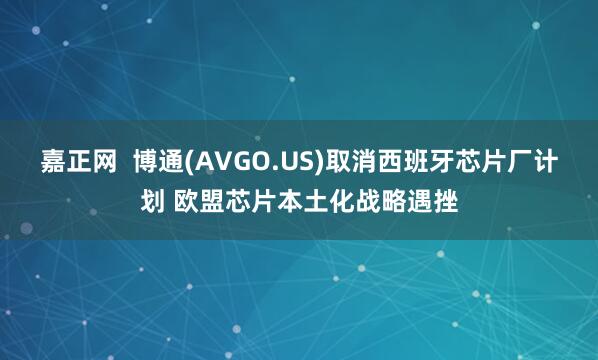 嘉正网  博通(AVGO.US)取消西班牙芯片厂计划 欧盟芯片本土化战略遇挫
